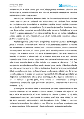 David Oliveira nº. 1190992
Laura Matos n.ª 1181154
10
humanas futuras. É neste sentido que, desde o espaço onde decorrerá a Mediação e ao
processo em si, deverão acomodar o mais possível a natureza intrínseca dos Mediados
com os olhos postos à relação futura.
Vezulla (2001) refere que “Podemos saber como começar (semelhante à partida de
xadrez), mas nunca como continuará, nem muito menos como culminará. Cada cliente é
um mundo especial e, segundo isso, o mediador tomará tal ou qual caminho dentro das
regras de não imposição e imparcialidade. Como a mediação deve ficar liberada de rituais
e de demarcações excessivas, somente indicar-se-ão estruturas (unidades de tempo e
objetivo) ou passos possíveis. Com plena consciência de que em muitas mediações se
pularão etapas e em outras nos deteremos, e até, em muitos casos, voltaremos a etapas
já ultrapassadas.” (p. 65).
Adolfo Braga Neto (2010) reforça a importância do caráter voluntário da Mediação,
já que as pessoas a escolheram com a intenção de solucionar os seus conflitos e, portanto,
têm interesse em ser mediadas. Também frisa a confidencialidade do processo, um aspeto
aliciante para os mediados, no sentido que os põe à vontade para falar abertamente da
situação, com a certeza de que tudo o que estiver relacionado com esta – incluindo as
soluções encontradas -, não será exposto a terceiros; em adição a isto, não permite a
interferência de fatores externos que possam comprometer e/ou influenciar o caso. Neto
salienta que “A mediação de conflitos trabalha com pessoas e não casos. (…) Para
compreender a mediação de conflitos, convém apontar o que ela não é. Não é conciliação,
por esta ser um instrumento previsto na legislação e de caráter eminentemente judicial.
Não é aconselhamento, pois o profissional que a coordenará, o mediador, não dá nenhum
conselho, sob pena de colocar em causa sua imparcialidade. Não é terapia, por não ter um
diagnóstico e um tratamento a longo prazo a ser seguido. Não é justiça restaurativa, por
não se restringir à questão penal, muito embora as características e princípios
anteriormente comentados sejam preservados em ambos, evidentemente de maneiras
diferentes.” (p.20).
A Mediação é um método inter e multidisciplinar, que reúne conhecimentos das mais
variadas áreas das Ciências Sociais e Humanas – Direito, Sociologia, Psicologia, etc. – o
que a torna verdadeiramente eficaz na resolução de conflitos (Carvalho, 2015). Aliás,
Vasconcelos-Sousa (2002) defende que “Em matéria de eficácia, não é obrigatório, nem
por vezes desejável, que o mediador seja formado em direito.” (p.24), por ser mais
vantajoso haver um leque de mediadores com diferentes formações e experiências, que
se possam dedicar a litígios que maior relação tenham com as suas competências.
 