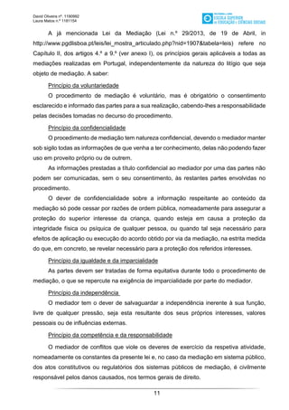 David Oliveira nº. 1190992
Laura Matos n.ª 1181154
11
A já mencionada Lei da Mediação (Lei n.º 29/2013, de 19 de Abril, in
http://www.pgdlisboa.pt/leis/lei_mostra_articulado.php?nid=1907&tabela=leis) refere no
Capítulo II, dos artigos 4.º a 9.º (ver anexo I), os princípios gerais aplicáveis a todas as
mediações realizadas em Portugal, independentemente da natureza do litígio que seja
objeto de mediação. A saber:
Princípio da voluntariedade
O procedimento de mediação é voluntário, mas é obrigatório o consentimento
esclarecido e informado das partes para a sua realização, cabendo-lhes a responsabilidade
pelas decisões tomadas no decurso do procedimento.
Princípio da confidencialidade
O procedimento de mediação tem natureza confidencial, devendo o mediador manter
sob sigilo todas as informações de que venha a ter conhecimento, delas não podendo fazer
uso em proveito próprio ou de outrem.
As informações prestadas a título confidencial ao mediador por uma das partes não
podem ser comunicadas, sem o seu consentimento, às restantes partes envolvidas no
procedimento.
O dever de confidencialidade sobre a informação respeitante ao conteúdo da
mediação só pode cessar por razões de ordem pública, nomeadamente para assegurar a
proteção do superior interesse da criança, quando esteja em causa a proteção da
integridade física ou psíquica de qualquer pessoa, ou quando tal seja necessário para
efeitos de aplicação ou execução do acordo obtido por via da mediação, na estrita medida
do que, em concreto, se revelar necessário para a proteção dos referidos interesses.
Princípio da igualdade e da imparcialidade
As partes devem ser tratadas de forma equitativa durante todo o procedimento de
mediação, o que se repercute na exigência de imparcialidade por parte do mediador.
Princípio da independência
O mediador tem o dever de salvaguardar a independência inerente à sua função,
livre de qualquer pressão, seja esta resultante dos seus próprios interesses, valores
pessoais ou de influências externas.
Princípio da competência e da responsabilidade
O mediador de conflitos que viole os deveres de exercício da respetiva atividade,
nomeadamente os constantes da presente lei e, no caso da mediação em sistema público,
dos atos constitutivos ou regulatórios dos sistemas públicos de mediação, é civilmente
responsável pelos danos causados, nos termos gerais de direito.
 