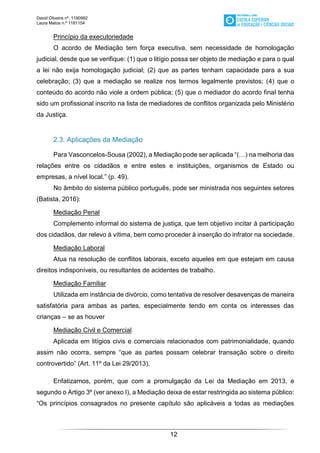 David Oliveira nº. 1190992
Laura Matos n.ª 1181154
12
Princípio da executoriedade
O acordo de Mediação tem força executiva, sem necessidade de homologação
judicial, desde que se verifique: (1) que o litígio possa ser objeto de mediação e para o qual
a lei não exija homologação judicial; (2) que as partes tenham capacidade para a sua
celebração; (3) que a mediação se realize nos termos legalmente previstos; (4) que o
conteúdo do acordo não viole a ordem pública; (5) que o mediador do acordo final tenha
sido um profissional inscrito na lista de mediadores de conflitos organizada pelo Ministério
da Justiça.
2.3. Aplicações da Mediação
Para Vasconcelos-Sousa (2002), a Mediação pode ser aplicada “(…) na melhoria das
relações entre os cidadãos e entre estes e instituições, organismos de Estado ou
empresas, a nível local.” (p. 49).
No âmbito do sistema público português, pode ser ministrada nos seguintes setores
(Batista, 2016):
Mediação Penal
Complemento informal do sistema de justiça, que tem objetivo incitar à participação
dos cidadãos, dar relevo à vítima, bem como proceder à inserção do infrator na sociedade.
Mediação Laboral
Atua na resolução de conflitos laborais, exceto aqueles em que estejam em causa
direitos indisponíveis, ou resultantes de acidentes de trabalho.
Mediação Familiar
Utilizada em instância de divórcio, como tentativa de resolver desavenças de maneira
satisfatória para ambas as partes, especialmente tendo em conta os interesses das
crianças – se as houver
Mediação Civil e Comercial
Aplicada em litígios civis e comerciais relacionados com patrimonialidade, quando
assim não ocorra, sempre “que as partes possam celebrar transação sobre o direito
controvertido” (Art. 11º da Lei 29/2013).
Enfatizamos, porém, que com a promulgação da Lei da Mediação em 2013, e
segundo o Artigo 3º (ver anexo I), a Mediação deixa de estar restringida ao sistema público:
“Os princípios consagrados no presente capítulo são aplicáveis a todas as mediações
 