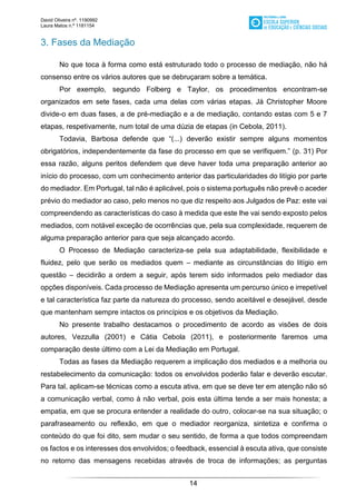 David Oliveira nº. 1190992
Laura Matos n.ª 1181154
14
3. Fases da Mediação
No que toca à forma como está estruturado todo o processo de mediação, não há
consenso entre os vários autores que se debruçaram sobre a temática.
Por exemplo, segundo Folberg e Taylor, os procedimentos encontram-se
organizados em sete fases, cada uma delas com várias etapas. Já Christopher Moore
divide-o em duas fases, a de pré-mediação e a de mediação, contando estas com 5 e 7
etapas, respetivamente, num total de uma dúzia de etapas (in Cebola, 2011).
Todavia, Barbosa defende que “(...) deverão existir sempre alguns momentos
obrigatórios, independentemente da fase do processo em que se verifiquem.” (p. 31) Por
essa razão, alguns peritos defendem que deve haver toda uma preparação anterior ao
início do processo, com um conhecimento anterior das particularidades do litígio por parte
do mediador. Em Portugal, tal não é aplicável, pois o sistema português não prevê o aceder
prévio do mediador ao caso, pelo menos no que diz respeito aos Julgados de Paz: este vai
compreendendo as características do caso à medida que este lhe vai sendo exposto pelos
mediados, com notável exceção de ocorrências que, pela sua complexidade, requerem de
alguma preparação anterior para que seja alcançado acordo.
O Processo de Mediação caracteriza-se pela sua adaptabilidade, flexibilidade e
fluidez, pelo que serão os mediados quem – mediante as circunstâncias do litígio em
questão – decidirão a ordem a seguir, após terem sido informados pelo mediador das
opções disponíveis. Cada processo de Mediação apresenta um percurso único e irrepetível
e tal característica faz parte da natureza do processo, sendo aceitável e desejável, desde
que mantenham sempre intactos os princípios e os objetivos da Mediação.
No presente trabalho destacamos o procedimento de acordo as visões de dois
autores, Vezzulla (2001) e Cátia Cebola (2011), e posteriormente faremos uma
comparação deste último com a Lei da Mediação em Portugal.
Todas as fases da Mediação requerem a implicação dos mediados e a melhoria ou
restabelecimento da comunicação: todos os envolvidos poderão falar e deverão escutar.
Para tal, aplicam-se técnicas como a escuta ativa, em que se deve ter em atenção não só
a comunicação verbal, como à não verbal, pois esta última tende a ser mais honesta; a
empatia, em que se procura entender a realidade do outro, colocar-se na sua situação; o
parafraseamento ou reflexão, em que o mediador reorganiza, sintetiza e confirma o
conteúdo do que foi dito, sem mudar o seu sentido, de forma a que todos compreendam
os factos e os interesses dos envolvidos; o feedback, essencial à escuta ativa, que consiste
no retorno das mensagens recebidas através de troca de informações; as perguntas
 