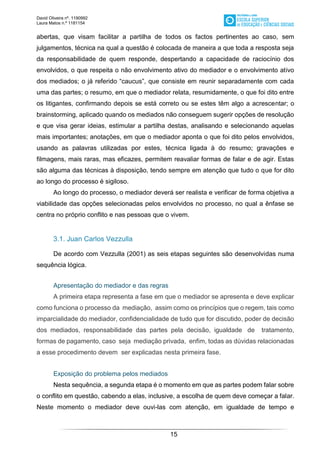 David Oliveira nº. 1190992
Laura Matos n.ª 1181154
15
abertas, que visam facilitar a partilha de todos os factos pertinentes ao caso, sem
julgamentos, técnica na qual a questão é colocada de maneira a que toda a resposta seja
da responsabilidade de quem responde, despertando a capacidade de raciocínio dos
envolvidos, o que respeita o não envolvimento ativo do mediador e o envolvimento ativo
dos mediados; o já referido “caucus”, que consiste em reunir separadamente com cada
uma das partes; o resumo, em que o mediador relata, resumidamente, o que foi dito entre
os litigantes, confirmando depois se está correto ou se estes têm algo a acrescentar; o
brainstorming, aplicado quando os mediados não conseguem sugerir opções de resolução
e que visa gerar ideias, estimular a partilha destas, analisando e selecionando aquelas
mais importantes; anotações, em que o mediador aponta o que foi dito pelos envolvidos,
usando as palavras utilizadas por estes, técnica ligada à do resumo; gravações e
filmagens, mais raras, mas eficazes, permitem reavaliar formas de falar e de agir. Estas
são alguma das técnicas à disposição, tendo sempre em atenção que tudo o que for dito
ao longo do processo é sigiloso.
Ao longo do processo, o mediador deverá ser realista e verificar de forma objetiva a
viabilidade das opções selecionadas pelos envolvidos no processo, no qual a ênfase se
centra no próprio conflito e nas pessoas que o vivem.
3.1. Juan Carlos Vezzulla
De acordo com Vezzulla (2001) as seis etapas seguintes são desenvolvidas numa
sequência lógica.
Apresentação do mediador e das regras
A primeira etapa representa a fase em que o mediador se apresenta e deve explicar
como funciona o processo da mediação, assim como os princípios que o regem, tais como
imparcialidade do mediador, confidencialidade de tudo que for discutido, poder de decisão
dos mediados, responsabilidade das partes pela decisão, igualdade de tratamento,
formas de pagamento, caso seja mediação privada, enfim, todas as dúvidas relacionadas
a esse procedimento devem ser explicadas nesta primeira fase.
Exposição do problema pelos mediados
Nesta sequência, a segunda etapa é o momento em que as partes podem falar sobre
o conflito em questão, cabendo a elas, inclusive, a escolha de quem deve começar a falar.
Neste momento o mediador deve ouvi-las com atenção, em igualdade de tempo e
 