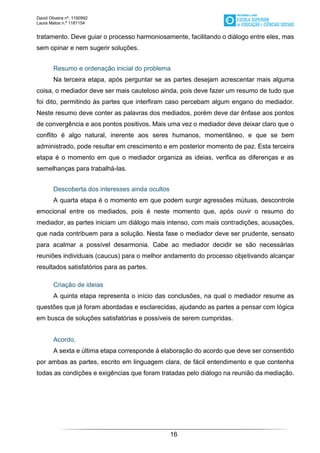 David Oliveira nº. 1190992
Laura Matos n.ª 1181154
16
tratamento. Deve guiar o processo harmoniosamente, facilitando o diálogo entre eles, mas
sem opinar e nem sugerir soluções.
Resumo e ordenação inicial do problema
Na terceira etapa, após perguntar se as partes desejam acrescentar mais alguma
coisa, o mediador deve ser mais cauteloso ainda, pois deve fazer um resumo de tudo que
foi dito, permitindo às partes que interfiram caso percebam algum engano do mediador.
Neste resumo deve conter as palavras dos mediados, porém deve dar ênfase aos pontos
de convergência e aos pontos positivos. Mais uma vez o mediador deve deixar claro que o
conflito é algo natural, inerente aos seres humanos, momentâneo, e que se bem
administrado, pode resultar em crescimento e em posterior momento de paz. Esta terceira
etapa é o momento em que o mediador organiza as ideias, verifica as diferenças e as
semelhanças para trabalhá-las.
Descoberta dos interesses ainda ocultos
A quarta etapa é o momento em que podem surgir agressões mútuas, descontrole
emocional entre os mediados, pois é neste momento que, após ouvir o resumo do
mediador, as partes iniciam um diálogo mais intenso, com mais contradições, acusações,
que nada contribuem para a solução. Nesta fase o mediador deve ser prudente, sensato
para acalmar a possível desarmonia. Cabe ao mediador decidir se são necessárias
reuniões individuais (caucus) para o melhor andamento do processo objetivando alcançar
resultados satisfatórios para as partes.
Criação de ideias
A quinta etapa representa o início das conclusões, na qual o mediador resume as
questões que já foram abordadas e esclarecidas, ajudando as partes a pensar com lógica
em busca de soluções satisfatórias e possíveis de serem cumpridas.
Acordo.
A sexta e última etapa corresponde à elaboração do acordo que deve ser consentido
por ambas as partes, escrito em linguagem clara, de fácil entendimento e que contenha
todas as condições e exigências que foram tratadas pelo diálogo na reunião da mediação.
 