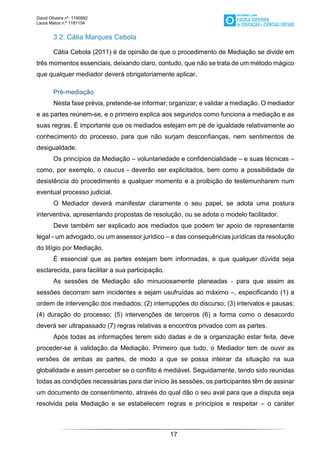 David Oliveira nº. 1190992
Laura Matos n.ª 1181154
17
3.2. Cátia Marques Cebola
Cátia Cebola (2011) é da opinião de que o procedimento de Mediação se divide em
três momentos essenciais, deixando claro, contudo, que não se trata de um método mágico
que qualquer mediador deverá obrigatoriamente aplicar.
Pré-mediação
Nesta fase prévia, pretende-se informar; organizar; e validar a mediação. O mediador
e as partes reúnem-se, e o primeiro explica aos segundos como funciona a mediação e as
suas regras. É importante que os mediados estejam em pé de igualdade relativamente ao
conhecimento do processo, para que não surjam desconfianças, nem sentimentos de
desigualdade.
Os princípios da Mediação – voluntariedade e confidencialidade – e suas técnicas –
como, por exemplo, o caucus - deverão ser explicitados, bem como a possibilidade de
desistência do procedimento a qualquer momento e a proibição de testemunharem num
eventual processo judicial.
O Mediador deverá manifestar claramente o seu papel, se adota uma postura
interventiva, apresentando propostas de resolução, ou se adota o modelo facilitador.
Deve também ser explicado aos mediados que podem ter apoio de representante
legal - um advogado, ou um assessor jurídico – e das consequências jurídicas da resolução
do litígio por Mediação.
É essencial que as partes estejam bem informadas, e que qualquer dúvida seja
esclarecida, para facilitar a sua participação.
As sessões de Mediação são minuciosamente planeadas - para que assim as
sessões decorram sem incidentes e sejam usufruídas ao máximo –, especificando (1) a
ordem de intervenção dos mediados; (2) interrupções do discurso; (3) intervalos e pausas;
(4) duração do processo; (5) intervenções de terceiros (6) a forma como o desacordo
deverá ser ultrapassado (7) regras relativas a encontros privados com as partes.
Após todas as informações terem sido dadas e de a organização estar feita, deve
proceder-se à validação da Mediação. Primeiro que tudo, o Mediador tem de ouvir as
versões de ambas as partes, de modo a que se possa inteirar da situação na sua
globalidade e assim perceber se o conflito é mediável. Seguidamente, tendo sido reunidas
todas as condições necessárias para dar início às sessões, os participantes têm de assinar
um documento de consentimento, através do qual dão o seu aval para que a disputa seja
resolvida pela Mediação e se estabelecem regras e princípios e respeitar – o caráter
 