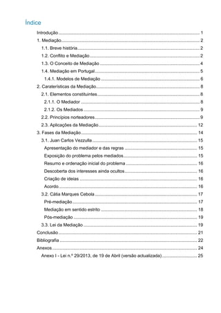Índice
g
Introdução ................................................................................................................. 1
1. Mediação............................................................................................................... 2
1.1. Breve história.................................................................................................. 2
1.2. Conflito e Mediação........................................................................................ 2
1.3. O Conceito de Mediação ................................................................................ 4
1.4. Mediação em Portugal.................................................................................... 5
1.4.1. Modelos de Mediação ............................................................................... 6
2. Caraterísticas da Mediação................................................................................... 8
2.1. Elementos constituintes.................................................................................. 8
2.1.1. O Mediador ............................................................................................... 8
2.1.2. Os Mediados ............................................................................................. 9
2.2. Princípios norteadores.................................................................................... 9
2.3. Aplicações da Mediação............................................................................... 12
3. Fases da Mediação............................................................................................. 14
3.1. Juan Carlos Vezzulla.................................................................................... 15
Apresentação do mediador e das regras .......................................................... 15
Exposição do problema pelos mediados........................................................... 15
Resumo e ordenação inicial do problema ......................................................... 16
Descoberta dos interesses ainda ocultos.......................................................... 16
Criação de ideias .............................................................................................. 16
Acordo............................................................................................................... 16
3.2. Cátia Marques Cebola.................................................................................. 17
Pré-mediação.................................................................................................... 17
Mediação em sentido estrito ............................................................................. 18
Pós-mediação ................................................................................................... 19
3.3. Lei da Mediação ........................................................................................... 19
Conclusão ............................................................................................................... 21
Bibliografia .............................................................................................................. 22
Anexos .................................................................................................................... 24
Anexo I - Lei n.º 29/2013, de 19 de Abril (versão actualizada) ............................ 25
 