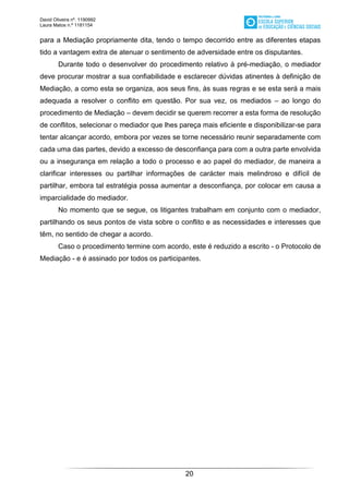 David Oliveira nº. 1190992
Laura Matos n.ª 1181154
20
para a Mediação propriamente dita, tendo o tempo decorrido entre as diferentes etapas
tido a vantagem extra de atenuar o sentimento de adversidade entre os disputantes.
Durante todo o desenvolver do procedimento relativo à pré-mediação, o mediador
deve procurar mostrar a sua confiabilidade e esclarecer dúvidas atinentes à definição de
Mediação, a como esta se organiza, aos seus fins, às suas regras e se esta será a mais
adequada a resolver o conflito em questão. Por sua vez, os mediados – ao longo do
procedimento de Mediação – devem decidir se querem recorrer a esta forma de resolução
de conflitos, selecionar o mediador que lhes pareça mais eficiente e disponibilizar-se para
tentar alcançar acordo, embora por vezes se torne necessário reunir separadamente com
cada uma das partes, devido a excesso de desconfiança para com a outra parte envolvida
ou a insegurança em relação a todo o processo e ao papel do mediador, de maneira a
clarificar interesses ou partilhar informações de carácter mais melindroso e difícil de
partilhar, embora tal estratégia possa aumentar a desconfiança, por colocar em causa a
imparcialidade do mediador.
No momento que se segue, os litigantes trabalham em conjunto com o mediador,
partilhando os seus pontos de vista sobre o conflito e as necessidades e interesses que
têm, no sentido de chegar a acordo.
Caso o procedimento termine com acordo, este é reduzido a escrito - o Protocolo de
Mediação - e é assinado por todos os participantes.
 