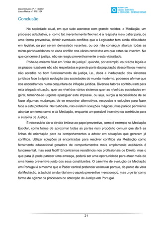 David Oliveira nº. 1190992
Laura Matos n.ª 1181154
21
Conclusão
Na sociedade atual, em que tudo acontece com grande rapidez, a Mediação, um
processo adaptativo, e, como tal, inerentemente flexível, é a resposta mais cabal para, de
uma forma preventiva, dirimir eventuais conflitos que o Legislador tem ainda dificuldade
em legislar, ou por serem demasiado recentes, ou por não conseguir abarcar todas as
micro-particularidades de cada conflito nos vários contextos em que estes se inserem. No
que concerne à justiça, não se reagiu preventivamente a esta vicissitude.
Pode-se mesmo falar em “crise de justiça”, quando, por exemplo, os prazos legais e
os prazos razoáveis não são respeitados e grande parte da população desconfia ou mesmo
não acredita no bom funcionamento da justiça, i.e., dada a inadaptação dos sistemas
jurídicos face à rápida evolução das sociedades do mundo moderno, podemos afirmar que
nos encontramos numa conjuntura de inflação jurídica. Diversos fatores contribuíram para
esta alegada situação, quer ao nível dos vários sistemas quer ao nível das sociedades em
geral, tornando-se urgente apaziguar este impasse, ou seja, surgiu a necessidade de se
fazer algumas mudanças, de se encontrar alternativas, respostas e soluções para fazer
face a este problema. Na realidade, não existem soluções mágicas, mas parece pertinente
abordar um tema como o da Mediação, enquanto um possível incentivo ou contributo para
o sistema de Justiça.
É necessário dar o devido ênfase ao papel preventivo, como é exemplo na Mediação
Escolar, como forma de aproximar todas as partes num propósito comum que dará as
linhas de orientação para os comportamentos a adotar em situações que geraram já
conflitos. Utilizar soluções já encontradas para resolver conflitos via Mediação como
ferramenta educacional geradora de comportamentos mais amplamente aceitáveis é
fundamental, mas será fácil? Encontramos resistência nos profissionais de Direito, mas o
que para já pode parecer uma ameaça, poderá ser uma oportunidade para atuar mais de
uma forma preventiva junto dos seus constituintes. O caminho de evolução da Mediação
em Portugal é o mesmo que o Poder central pretender estimular porque, do ponto de vista
da Mediação, a Judicial ainda não tem o aspeto preventivo mencionado, mas urge ter como
forma de agilizar os processos de obtenção de Justiça em Portugal.
 
