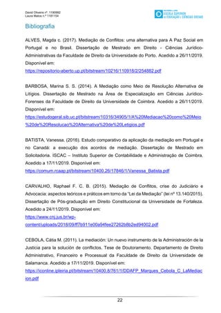 David Oliveira nº. 1190992
Laura Matos n.ª 1181154
22
Bibliografia
ALVES, Magda c. (2017). Mediação de Conflitos: uma alternativa para A Paz Social em
Portugal e no Brasil. Dissertação de Mestrado em Direito - Ciências Jurídico-
Administrativas da Faculdade de Direito da Universidade do Porto. Acedido a 26/11/2019.
Disponível em:
https://repositorio-aberto.up.pt/bitstream/10216/110918/2/254882.pdf
BARBOSA, Marina S. S. (2014). A Mediação como Meio de Resolução Alternativa de
Litígios. Dissertação de Mestrado na Área de Especialização em Ciências Jurídico-
Forenses da Faculdade de Direito da Universidade de Coimbra. Acedido a 26/11/2019.
Disponível em:
https://estudogeral.sib.uc.pt/bitstream/10316/34905/1/A%20Mediacao%20como%20Meio
%20de%20Resolucao%20Alternativa%20de%20Letigios.pdf
BATISTA, Vanessa. (2016). Estudo comparativo da aplicação da mediação em Portugal e
no Canadá: a execução dos acordos de mediação. Dissertação de Mestrado em
Solicitadoria. ISCAC – Instituto Superior de Contabilidade e Administração de Coimbra.
Acedido a 17/11/2019. Disponível em:
https://comum.rcaap.pt/bitstream/10400.26/17846/1/Vanessa_Batista.pdf
CARVALHO, Raphael F. C. B. (2015). Mediação de Conflitos, crise do Judiciário e
Advocacia: aspectos teóricos e práticos em torno da “Lei da Mediação” (lei nº 13.140/2015).
Dissertação de Pós-graduação em Direito Constitucional da Universidade de Fortaleza.
Acedido a 24/11/2019. Disponível em:
https://www.cnj.jus.br/wp-
content/uploads/2018/09/ff7b911e00a94fee27262b8b2ed94002.pdf
CEBOLA, Cátia M. (2011). La mediación: Un nuevo instrumento de la Administración de la
Justicia para la solución de conflictos. Tese de Doutoramento. Departamento de Direito
Administrativo, Financeiro e Processual da Faculdade de Direito da Universidade de
Salamanca. Acedido a 17/11/2019. Disponível em:
https://iconline.ipleiria.pt/bitstream/10400.8/761/1/DDAFP_Marques_Cebola_C_LaMediac
ion.pdf
 