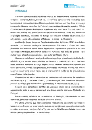 David Oliveira nº. 1190992
Laura Matos n.ª 1181154
1
Introdução
Situações conflituosas são inevitáveis no dia-a-dia do ser humano, nos mais variados
contextos – comercial, familiar, laboral, etc. – e, com vista a alcançar uma convivência mais
harmoniosa, é necessária uma gestão adequada dos mesmos, com vista à sua prevenção
e resolução. No caso específico de Portugal, essa gestão está prevista no Artigo 202 da
Constituição da República Portuguesa, e pode ser feita tanto pelos Tribunais, como por
outros instrumentos não jurisdicionais de resolução de conflitos. Estes são formas de
negociação assistidas, baseadas no diálogo, que incluem métodos adversariais, não
adversariais – como a Conciliação e a Mediação - e mistos – a Arbitragem.
A utilização destas formas de Resolução Alternativa de Litígios (RAL) tem vindo a
aumentar, por trazerem vantagens, nomeadamente diminuirem o número de casos
pendentes nos Tribunais, serem menos dispendiosos, agilizarem os processos e, no caso
específico da Mediação, trabalharem as relações humanas, indo à raiz da questão – que
muitas vezes a legislação desvaloriza -, para evitar conflitos no futuro.
O presente trabalho de investigação debruça-se sobre o procedimento da Mediação,
referindo alguns aspetos essenciais para se conhecer o processo, e focando nas suas
fases. Estas são momentos ao longo do percurso do processo de Mediação, que incluem
várias etapas que, devido à adaptabilidade, flexibilidade e fluidez do mesmo, não têm de
seguir de seguir uma ordem rígida, pois é imprescindível moldar-se às circunstâncias
específicas de cada situação.
Começamos por expor brevemente os momentos mais relevantes da história da
Mediação, cujos “(…) conceito e prática (…) são tão antigos como os conflitos entre duas
pessoas ou dois grupos de indivíduos.” (Schneebalg, in Vasconcelos-Sousa, 2002).
Seguem-se os conceitos de conflito e de Mediação, pilares para o entendimento do
procedimento, após o que se apresentará uma breve resenha acerca da Mediação em
Portugal.
Posteriormente, referimos as caraterísticas da Mediação, mencionando os seus
elementos, princípios e algumas das suas aplicações práticas.
Por último, uma vez que não há consenso relativamente ao número específico de
fases do procedimento por entre variados autores, concentrámos a nossa atenção em dois
modelos de estrutura, o de Juan Carlos Vezzulla e o de Cátia Marques Cebola, bem como
no caso português previsto na Lei da Mediação.
 
