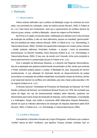David Oliveira nº. 1190992
Laura Matos n.ª 1181154
2
1. Mediação
1.1. Breve história
Vários autores defendem que a prática da Mediação surgiu há centenas de anos
atrás, nos primórdios da civilização, antes da história escrita (Kovach, 2004, in Faleck et
al., n.d.). Esta teoria tem fundamento: visto que o aparecimento de conflitos decorre da
vida em grupo, ambos - conflito e Mediação - devem ter origem na Pré-História.
Na China e no Japão, há séculos atrás, a Mediação era utilizada como meio principal
de resolução de conflitos, e não um meio alternativo, porque um resultado “ganha-perde”
não era aceitável por estas culturas (Kovach, 2004, in Faleck et al., n.d.; Schneebalg, in
Vasconcelos-Sousa, 2002). Também era igualmente empregue em muitas outras culturas
- cristãs, judaicas, islâmicas, hinduístas, budistas - e grupos - como os pescadores
escandinavos, os kibutzim israelitas, tribos africanas (Faleck et al., n.d.; Schneebalg, in
Vasconcelos-Sousa, 2002). O seu uso, de acordo com Vezzulla, tinha como propósito a
busca pela harmonia e a preservação da paz (in Faleck et al., n.d.).
Com a abolição da Monarquia Absoluta, e o advento dos Regimes Democráticos,
deu-se a separação dos poderes anteriormente concentrados no Rei, sendo que somente
o Poder Judiciário poderia aplicar a Justiça. A Mediação foi, pois, esquecida em termos
constitucionais. A sua utilização foi retomada devido ao desenvolvimento da justiça
comunitária e à resolução de conflitos trabalhistas nos Estados Unidos da América, devido
a ser essencial resolver os conflitos com celeridade, pois não o fazer podia assinalar o fim
do negócio (Faleck et al., n.d.).
O famoso discurso “Variedades de Processos de Resolução de Disputas” de Frank
Sander, professor de Harvard, na Conferência Roscoe Pound, em 1976, fez constatar que
casos de litígio, em vez de exclusivamente tratados pelos tribunais, poderiam ser
direcionados para outros meios de resolução de disputas, como a Mediação, a Conciliação
e a Arbitragem. Surge, pois então o movimento ADR (Alternative Dispute Resolution),
através do qual os métodos alternativos de resolução de disputas alastraram pelos EUA
(Kovach, 2004, in Faleck et al., n.d.; Schneebalg, in Vasconcelos-Sousa, 2002).
1.2. Conflito e Mediação
Consultando o Dicionário Houaiss da Língua Portuguesa, verificamos que a palavra
“conflito” deriva do latim “conflictus”, que significa “choque, embate, combate, luta” (in
 