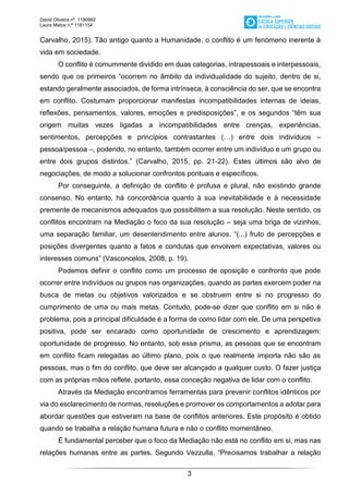 David Oliveira nº. 1190992
Laura Matos n.ª 1181154
3
Carvalho, 2015). Tão antigo quanto a Humanidade, o conflito é um fenómeno inerente à
vida em sociedade.
O conflito é comummente dividido em duas categorias, intrapessoais e interpessoais,
sendo que os primeiros “ocorrem no âmbito da individualidade do sujeito, dentro de si,
estando geralmente associados, de forma intrínseca, à consciência do ser, que se encontra
em conflito. Costumam proporcionar manifestas incompatibilidades internas de ideias,
reflexões, pensamentos, valores, emoções e predisposições”, e os segundos “têm sua
origem muitas vezes ligadas a incompatibilidades entre crenças, experiências,
sentimentos, percepções e princípios contrastantes (…) entre dois indivíduos –
pessoa/pessoa –, podendo, no entanto, também ocorrer entre um indivíduo e um grupo ou
entre dois grupos distintos.” (Carvalho, 2015, pp. 21-22). Estes últimos são alvo de
negociações, de modo a solucionar confrontos pontuais e específicos.
Por conseguinte, a definição de conflito é profusa e plural, não existindo grande
consenso. No entanto, há concordância quanto à sua inevitabilidade e à necessidade
premente de mecanismos adequados que possibilitem a sua resolução. Neste sentido, os
conflitos encontram na Mediação o foco da sua resolução – seja uma briga de vizinhos,
uma separação familiar, um desentendimento entre alunos, “(...) fruto de percepções e
posições divergentes quanto a fatos e condutas que envolvem expectativas, valores ou
interesses comuns” (Vasconcelos, 2008, p. 19).
Podemos definir o conflito como um processo de oposição e confronto que pode
ocorrer entre indivíduos ou grupos nas organizações, quando as partes exercem poder na
busca de metas ou objetivos valorizados e se obstruem entre si no progresso do
cumprimento de uma ou mais metas. Contudo, pode-se dizer que conflito em si não é
problema, pois a principal dificuldade é a forma de como lidar com ele. De uma perspetiva
positiva, pode ser encarado como oportunidade de crescimento e aprendizagem:
oportunidade de progresso. No entanto, sob esse prisma, as pessoas que se encontram
em conflito ficam relegadas ao último plano, pois o que realmente importa não são as
pessoas, mas o fim do conflito, que deve ser alcançado a qualquer custo. O fazer justiça
com as próprias mãos reflete, portanto, essa conceção negativa de lidar com o conflito.
Através da Mediação encontramos ferramentas para prevenir conflitos idênticos por
via do esclarecimento de normas, resoluções e promover os comportamentos a adotar para
abordar questões que estiveram na base de conflitos anteriores. Este propósito é obtido
quando se trabalha a relação humana futura e não o conflito momentâneo.
É fundamental perceber que o foco da Mediação não está no conflito em si, mas nas
relações humanas entre as partes. Segundo Vezzulla, “Precisamos trabalhar a relação
 