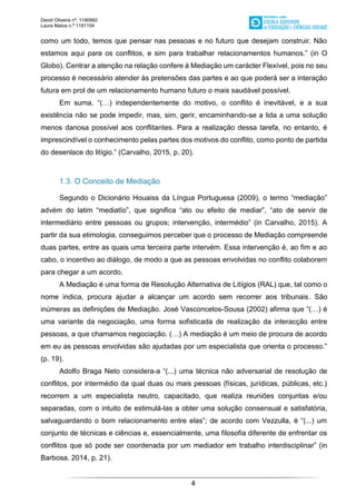 David Oliveira nº. 1190992
Laura Matos n.ª 1181154
4
como um todo, temos que pensar nas pessoas e no futuro que desejam construir. Não
estamos aqui para os conflitos, e sim para trabalhar relacionamentos humanos.” (in O
Globo). Centrar a atenção na relação confere à Mediação um carácter Flexível, pois no seu
processo é necessário atender às pretensões das partes e ao que poderá ser a interação
futura em prol de um relacionamento humano futuro o mais saudável possível.
Em suma, “(…) independentemente do motivo, o conflito é inevitável, e a sua
existência não se pode impedir, mas, sim, gerir, encaminhando-se a lida a uma solução
menos danosa possível aos conflitantes. Para a realização dessa tarefa, no entanto, é
imprescindível o conhecimento pelas partes dos motivos do conflito, como ponto de partida
do desenlace do litígio.” (Carvalho, 2015, p. 20).
1.3. O Conceito de Mediação
Segundo o Dicionário Houaiss da Língua Portuguesa (2009), o termo “mediação”
advém do latim “mediatĭo”, que significa “ato ou efeito de mediar”, “ato de servir de
intermediário entre pessoas ou grupos; intervenção, intermédio” (in Carvalho, 2015). A
partir da sua etimologia, conseguimos perceber que o processo de Mediação compreende
duas partes, entre as quais uma terceira parte intervém. Essa intervenção é, ao fim e ao
cabo, o incentivo ao diálogo, de modo a que as pessoas envolvidas no conflito colaborem
para chegar a um acordo.
A Mediação é uma forma de Resolução Alternativa de Litígios (RAL) que, tal como o
nome indica, procura ajudar a alcançar um acordo sem recorrer aos tribunais. São
inúmeras as definições de Mediação. José Vasconcelos-Sousa (2002) afirma que “(…) é
uma variante da negociação, uma forma sofisticada de realização da interacção entre
pessoas, a que chamamos negociação. (…) A mediação é um meio de procura de acordo
em eu as pessoas envolvidas são ajudadas por um especialista que orienta o processo.”
(p. 19).
Adolfo Braga Neto considera-a “(...) uma técnica não adversarial de resolução de
conflitos, por intermédio da qual duas ou mais pessoas (físicas, jurídicas, públicas, etc.)
recorrem a um especialista neutro, capacitado, que realiza reuniões conjuntas e/ou
separadas, com o intuito de estimulá-las a obter uma solução consensual e satisfatória,
salvaguardando o bom relacionamento entre elas”; de acordo com Vezzulla, é “(...) um
conjunto de técnicas e ciências e, essencialmente, uma filosofia diferente de enfrentar os
conflitos que só pode ser coordenada por um mediador em trabalho interdisciplinar” (in
Barbosa. 2014, p. 21).
 