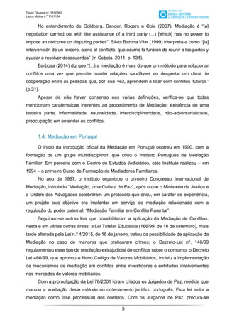 David Oliveira nº. 1190992
Laura Matos n.ª 1181154
5
No entendimento de Goldberg, Sander, Rogers e Cole (2007), Mediação é “[a]
negotiation carried out with the assistance of a third party (...) [which] has no power to
impose an outcome on disputing parties”; Silvia Barona Vilar (1999) interpreta-a como “[la]
intervención de un tercero, ajeno al conflicto, que asume la función de reunir a las partes y
ayudar a resolver desacuerdos” (in Cebola, 2011, p. 134).
Barbosa (2014) diz que “(...) a mediação é mais do que um método para solucionar
conflitos uma vez que permite manter relações saudáveis ao despertar um clima de
cooperação entre as pessoas que, por sua vez, aprendem a lidar com conflitos futuros.”
(p.21).
Apesar de não haver consenso nas várias definições, verifica-se que todas
mencionam caraterísticas inerentes ao procedimento de Mediação: existência de uma
terceira parte, informalidade, neutralidade, interdisciplinaridade, não-adversarialidade,
preocupação em entender os conflitos.
1.4. Mediação em Portugal
O início da introdução oficial da Mediação em Portugal ocorreu em 1990, com a
formação de um grupo multidisciplinar, que criou o Instituto Português de Mediação
Familiar. Em parceria com o Centro de Estudos Judiciários, este Instituto realizou – em
1994 – o primeiro Curso de Formação de Mediadores Familiares.
No ano de 1997, o instituto organizou o primeiro Congresso Internacional de
Mediação, intitulado “Mediação, uma Cultura de Paz”, após o que o Ministério da Justiça e
a Ordem dos Advogados celebraram um protocolo que criou, em caráter de experiência,
um projeto cujo objetivo era implantar um serviço de mediação relacionado com a
regulação do poder paternal, “Mediação Familiar em Conflito Parental”.
Seguiram-se outras leis que possibilitaram a aplicação da Mediação de Conflitos,
nesta e em várias outras áreas: a Lei Tutelar Educativa (166/99, de 16 de setembro), mais
tarde alterada pela Lei n.º 4/2015, de 15 de janeiro, tratou da possibilidade de aplicação da
Mediação no caso de menores que praticaram crimes; o Decreto-Lei nº. 146/99
regulamentou esse tipo de resolução extrajudicial de conflitos sobre o consumo; o Decreto
Lei 486/99, que aprovou o Novo Código de Valores Mobiliários, incluiu a implementação
de mecanismos de mediação em conflitos entre investidores e entidades intervenientes
nos mercados de valores mobiliários.
Com a promulgação da Lei 78/2001 foram criados os Julgados de Paz, medida que
marcou a aceitação deste método no ordenamento jurídico português. Esta lei inclui a
mediação como fase processual dos conflitos. Com os Julgados de Paz, procura-se
 