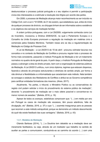 David Oliveira nº. 1190992
Laura Matos n.ª 1181154
6
desburocratizar o processo judicial português e o seu objetivo é permitir a participação
cívica dos interessados e a estimular a resolução dos litígios por acordo das partes.
Em 2008, o processo de Mediação alcança maior reconhecimento ao ser incluído no
Código Civil, com a Lei n.º 61/2008, de 31 de outubro, que estabeleceu que, antes do início
de qualquer processo de divórcio, os cônjuges tinham de ser informados sobre a existência
e os objetivos dos serviços de mediação familiar.
A ordem jurídica portuguesa, com a Lei 29/2009, vulgarmente conhecida como Lei
do Inventário, incorporou a Diretiva 2008/52/CE, na qual o Parlamento Europeu e o
Conselho da União Europeia promovem a regulação da mediação em matérias civis e
comerciais pelos Estados Membros. Também nesse ano se deu a regulamentação da
Mediação no Código de Processo Civil.
A Lei da Mediação – a Lei 29/2013 de 19 de abril - procurou colmatar lacunas nos
conceitos e no contexto da Mediação de Conflitos e procurou regular todo o processo de
forma mais consistente, passando o instituto Português de Mediação a ter um tratamento
normativo no quadro da lei geral do país. A partir daqui, o Instituto Português de Mediação
passou a abranger a área do direito privado, bem com a organização de sistemas públicos
de Mediação. A Lei 29/2013 unificou, num único diploma, regimes que estavam dispersos,
fazendo-o através de princípios estruturantes e diretrizes de sentido amplo, por forma a
não diminuir a flexibilidade e a informalidade que caracterizam este método. Nela também
se consagra o estatuto dos Mediadores de Conflitos e atribui-se ao Governo competência
para certificar entidades formadoras dos mesmos. (Alves, 2017).
Atualmente, “As partes, o tribunal, o Ministério Público ou as conservatórias do
registo civil podem solicitar o início do procedimento do sistema público de mediação”,
devendo “o procedimento de mediação ser o mais célere possível e concentrar-se no
menor número de sessões.” (Batista, 2016, p. 18)
Apesar de todos os avanços, estatísticas comprovam que: “(…) em média por ano
em Portugal os casos de mediação são escassos, têm pouca aderência, falta de
divulgação, etc” (Batista, 2016, p. 37) o que “(…) acarreta insegurança para as pessoas
que recorrem a este método extrajudicial, porque se demonstra um método desconhecido
do qual não existe feedback das suas vantagens.” (Batista, 2016, p. 43)
1.4.1. Modelos de Mediação
Citando Barbosa (2014), “(…) a Doutrina tem debatido se a mediação deve ser
meramente facilitadora, ou seja, através de um mediador que trabalhe no sentido de
auxiliar as partes a comunicarem, conduzindo-as ao caminho do acordo (…) com uma
 