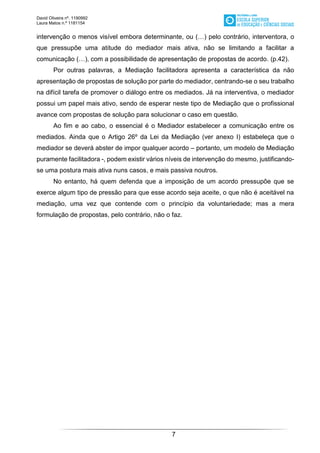 David Oliveira nº. 1190992
Laura Matos n.ª 1181154
7
intervenção o menos visível embora determinante, ou (…) pelo contrário, interventora, o
que pressupõe uma atitude do mediador mais ativa, não se limitando a facilitar a
comunicação (…), com a possibilidade de apresentação de propostas de acordo. (p.42).
Por outras palavras, a Mediação facilitadora apresenta a característica da não
apresentação de propostas de solução por parte do mediador, centrando-se o seu trabalho
na difícil tarefa de promover o diálogo entre os mediados. Já na interventiva, o mediador
possui um papel mais ativo, sendo de esperar neste tipo de Mediação que o profissional
avance com propostas de solução para solucionar o caso em questão.
Ao fim e ao cabo, o essencial é o Mediador estabelecer a comunicação entre os
mediados. Ainda que o Artigo 26º da Lei da Mediação (ver anexo I) estabeleça que o
mediador se deverá abster de impor qualquer acordo – portanto, um modelo de Mediação
puramente facilitadora -, podem existir vários níveis de intervenção do mesmo, justificando-
se uma postura mais ativa nuns casos, e mais passiva noutros.
No entanto, há quem defenda que a imposição de um acordo pressupõe que se
exerce algum tipo de pressão para que esse acordo seja aceite, o que não é aceitável na
mediação, uma vez que contende com o princípio da voluntariedade; mas a mera
formulação de propostas, pelo contrário, não o faz.
 