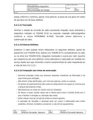 Tipo de Documento
Procedimento Específico
Código do Documento
Título Do Documento
Movimentação de Cargas
Revisão Pág.
9/27
Nº Doc/
Área
GSC
Emitente
Antonio Fernando Navarro
Área
GSC
Aprovação
Antonio Fernando Navarro
esteja uniforme e contínua, aplicar nova película. A graxa de uso geral em cabos
de aço deve ser de base asfáltica.
5.2.1.2.7 Corrosão
Verificar o estado de corrosão do cabo executando inspeção visual utilizando o
dispositivo indicado na FIGURA B-10 ou executar inspeção eletromagnética
conforme a norma PETROBRAS N-2566. Corrosão severa determina a
substituição do cabo.
5.2.1.2.8 Outros Defeitos
Substituir o cabo quando forem detectados os seguintes defeitos: gaiola de
passarinho (ver FIGURA B-6); dobras (ver FIGURA B-7); protuberâncias no cabo
ou na alma (ver FIGURA B-8); desgastes localizados e avaria por calor (queima
por maçarico ou por arco elétrico). Como alternativa o cabo pode ser mantido em
serviço desde que seja removido o trecho comprometido do cabo respeitando-se
a nota do item 5.2.1.2.3.
5.2.1.2.9 Inspeção nas cintas de amarração
- Somente empregar cintas que possuam etiquetas indicativas da fabricação e do
peso limite para utilização;
- Não utilizar cintas danificadas, com início de rupturas, cortes ou avarias;
- Os pontos de posicionamento das cintas na carga devem ser iguais ou maiores que
a largura das próprias cintas;
- Não posicionar as cintas em cantos vivos ou cortantes;
- Ao descer a carga, colocar calços sob a mesma para evitar o contato direto com o
piso e facilitar a remoção ou colocação das cintas;
- Evitar colocar mais de um par de cintas no mesmo gancho;
- A operação de elevação e descarga deve ser suave e balanceada para evitar
acidentes, otimizar o trabalho e preservar a vida útil do equipamento;
 