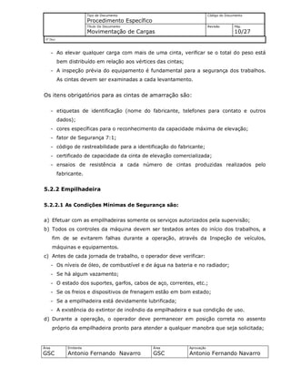 Tipo de Documento
Procedimento Específico
Código do Documento
Título Do Documento
Movimentação de Cargas
Revisão Pág.
10/27
Nº Doc/
Área
GSC
Emitente
Antonio Fernando Navarro
Área
GSC
Aprovação
Antonio Fernando Navarro
- Ao elevar qualquer carga com mais de uma cinta, verificar se o total do peso está
bem distribuído em relação aos vértices das cintas;
- A inspeção prévia do equipamento é fundamental para a segurança dos trabalhos.
As cintas devem ser examinadas a cada levantamento.
Os itens obrigatórios para as cintas de amarração são:
- etiquetas de identificação (nome do fabricante, telefones para contato e outros
dados);
- cores específicas para o reconhecimento da capacidade máxima de elevação;
- fator de Segurança 7:1;
- código de rastreabilidade para a identificação do fabricante;
- certificado de capacidade da cinta de elevação comercializada;
- ensaios de resistência a cada número de cintas produzidas realizados pelo
fabricante.
5.2.2 Empilhadeira
5.2.2.1 As Condições Mínimas de Segurança são:
a) Efetuar com as empilhadeiras somente os serviços autorizados pela supervisão;
b) Todos os controles da máquina devem ser testados antes do início dos trabalhos, a
fim de se evitarem falhas durante a operação, através da Inspeção de veículos,
máquinas e equipamentos.
c) Antes de cada jornada de trabalho, o operador deve verificar:
- Os níveis de óleo, de combustível e de água na bateria e no radiador;
- Se há algum vazamento;
- O estado dos suportes, garfos, cabos de aço, correntes, etc.;
- Se os freios e dispositivos de frenagem estão em bom estado;
- Se a empilhadeira está devidamente lubrificada;
- A existência do extintor de incêndio da empilhadeira e sua condição de uso.
d) Durante a operação, o operador deve permanecer em posição correta no assento
próprio da empilhadeira pronto para atender a qualquer manobra que seja solicitada;
 