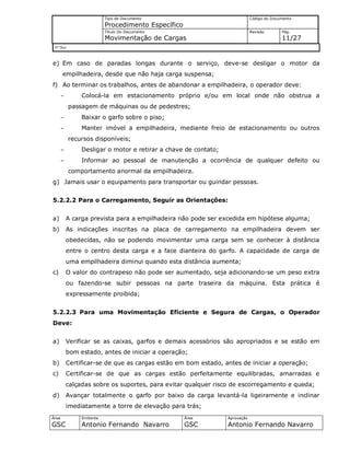 Tipo de Documento
Procedimento Específico
Código do Documento
Título Do Documento
Movimentação de Cargas
Revisão Pág.
11/27
Nº Doc/
Área
GSC
Emitente
Antonio Fernando Navarro
Área
GSC
Aprovação
Antonio Fernando Navarro
e) Em caso de paradas longas durante o serviço, deve-se desligar o motor da
empilhadeira, desde que não haja carga suspensa;
f) Ao terminar os trabalhos, antes de abandonar a empilhadeira, o operador deve:
- Colocá-la em estacionamento próprio e/ou em local onde não obstrua a
passagem de máquinas ou de pedestres;
- Baixar o garfo sobre o piso;
- Manter imóvel a empilhadeira, mediante freio de estacionamento ou outros
recursos disponíveis;
- Desligar o motor e retirar a chave de contato;
- Informar ao pessoal de manutenção a ocorrência de qualquer defeito ou
comportamento anormal da empilhadeira.
g) Jamais usar o equipamento para transportar ou guindar pessoas.
5.2.2.2 Para o Carregamento, Seguir as Orientações:
a) A carga prevista para a empilhadeira não pode ser excedida em hipótese alguma;
b) As indicações inscritas na placa de carregamento na empilhadeira devem ser
obedecidas, não se podendo movimentar uma carga sem se conhecer à distância
entre o centro desta carga e a face dianteira do garfo. A capacidade de carga de
uma empilhadeira diminui quando esta distância aumenta;
c) O valor do contrapeso não pode ser aumentado, seja adicionando-se um peso extra
ou fazendo-se subir pessoas na parte traseira da máquina. Esta prática é
expressamente proibida;
5.2.2.3 Para uma Movimentação Eficiente e Segura de Cargas, o Operador
Deve:
a) Verificar se as caixas, garfos e demais acessórios são apropriados e se estão em
bom estado, antes de iniciar a operação;
b) Certificar-se de que as cargas estão em bom estado, antes de iniciar a operação;
c) Certificar-se de que as cargas estão perfeitamente equilibradas, amarradas e
calçadas sobre os suportes, para evitar qualquer risco de escorregamento e queda;
d) Avançar totalmente o garfo por baixo da carga levantá-la ligeiramente e inclinar
imediatamente a torre de elevação para trás;
 