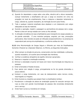 Tipo de Documento
Procedimento Específico
Código do Documento
Título Do Documento
Movimentação de Cargas
Revisão Pág.
12/27
Nº Doc/
Área
GSC
Emitente
Antonio Fernando Navarro
Área
GSC
Aprovação
Antonio Fernando Navarro
e) Quando for depositada a carga sobre uma pilha, elevá-la até a altura necessária,
avançar lentamente a empilhadeira até que a carga se encontre em cima (na
projeção) do local de empilhamento, frear a máquina e depositar lentamente a
carga, valendo-se, quando necessário, da inclinação da torre para frente;
f) Todo e qualquer material empilhado deve obedecer a um tratamento com calços
adequados ao tipo de material;
g) Durante a operação, impedir a passagem ou permanência de pessoas sob a carga.
Manter a área em serviço isolada com cones ou fita zebrada.
h) A utilização simultânea de duas empilhadeiras para transporte de cargas pesadas ou
de grande extensão. É uma manobra perigosa, exigindo, por isso, precauções
particulares. Esta manobra só pode ser efetuada excepcionalmente e na presença do
responsável pelo serviço de empilhadeiras, e conforme análise de risco.
5.2.3 Uma Movimentação de Cargas Segura e Eficiente por meio de Empilhadeiras
Somente é Possível se o Operador Observar, no Mínimo, as Seguintes Instruções:
a) Olhar sempre na direção do percurso, conservando uma boa visibilidade e utilizando,
quando necessário, um auxiliar para orientação das manobras;
b) Verificar a existência obrigatória de espelho retrovisor apropriado;
c) Observar e respeitar a sinalização existente;
d) Diminuir a velocidade e buzinar em locais com maior movimentação de máquinas ou
pessoas;
e) Evitar arrancadas e freadas bruscas;
f) Ficar atento com relação à carga, principalmente se for de grande dimensões e
pouco estável;
g) Conduzir a carga lentamente, em caso de deslocamento sobre terreno úmido,
escorregadio ou irregular;
h) Evitar buracos ou ressaltos que possam fazer a empilhadeira tombar;
i) Providenciar a colocação de placas de sinalização quando for executar serviços nas
ruas ou área com grande movimentação de pessoas não envolvidas diretamente
com o serviço;
j) Evitar fazer curvas ou manobras em rampas;
 