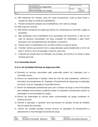 Tipo de Documento
Procedimento Específico
Código do Documento
Título Do Documento
Movimentação de Cargas
Revisão Pág.
13/27
Nº Doc/
Área
GSC
Emitente
Antonio Fernando Navarro
Área
GSC
Aprovação
Antonio Fernando Navarro
k) Não estacionar em rampas, salvo em casos excepcionais, onde se deve tomar o
cuidado de calçar as rodas da empilhadeira;
l) Proibido transportar pessoas nas empilhadeiras, nem sobre as cargas;
m) Não empurrar veículos;
n) Não efetuar transporte de cargas que devem ser conduzidas por caminhão, vagão ou
guindaste;
o) Não ultrapassar outra empilhadeira e/ou guindastes em movimento, a não ser em
caso de absoluta necessidade, em boas condições de visibilidade e após haver
buzinado e com acompanhamento de batedor, se possível;
p) Jamais operar a empilhadeira com as mãos úmidas ou sujas de graxa;
q) Transitar sempre que possível com a carga abaixada (aproximadamente a 50 cm do
solo) e inclinar a torre de elevação o máximo, para trás;
r) A descida de rampas deve ser efetuada, em princípio, de marcha à ré, sendo a carga
mantida para trás.
5.2.4 Caminhão Munck
5.2.4.1 As Condições Mínimas de Segurança São:
a) Somente os serviços autorizados pela supervisão podem ser realizados com o
caminhão munck;
b) Deverá ser inspecionado e testado, antes do início de cada expediente, conforme o
formulário do procedimento de “Inspeção e Procedimento de Segurança na Operação
do Munck” e do de ”Inspeção do Caminhão Munck”;
c) Devem ser destacados profissionais para usar o estropo na carga e uma única pessoa
para trabalhar como sinaleiro, podendo utilizar um ajudante, treinado para auxiliar na
estropagem e movimentação de cargas;
d) Devem ser observadas as normas sobre movimentação de cargas existentes no
canteiro de obra;
e) Durante a operação, o operador deve permanecer em posição correta de trabalho
fora da cabine do caminhão;
f) Devem ser evitadas paradas bruscas durante as operações do levantamento e
abaixamento e movimentação horizontal da carga;
 