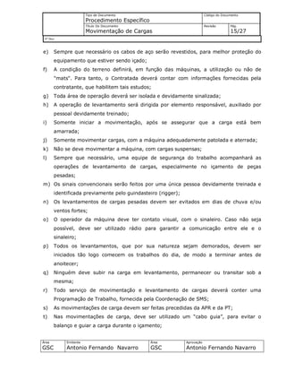 Tipo de Documento
Procedimento Específico
Código do Documento
Título Do Documento
Movimentação de Cargas
Revisão Pág.
15/27
Nº Doc/
Área
GSC
Emitente
Antonio Fernando Navarro
Área
GSC
Aprovação
Antonio Fernando Navarro
e) Sempre que necessário os cabos de aço serão revestidos, para melhor proteção do
equipamento que estiver sendo içado;
f) A condição do terreno definirá, em função das máquinas, a utilização ou não de
"mats". Para tanto, o Contratada deverá contar com informações fornecidas pela
contratante, que habilitem tais estudos;
g) Toda área de operação deverá ser isolada e devidamente sinalizada;
h) A operação de levantamento será dirigida por elemento responsável, auxiliado por
pessoal devidamente treinado;
i) Somente iniciar a movimentação, após se assegurar que a carga está bem
amarrada;
j) Somente movimentar cargas, com a máquina adequadamente patolada e aterrada;
k) Não se deve movimentar a máquina, com cargas suspensas;
l) Sempre que necessário, uma equipe de segurança do trabalho acompanhará as
operações de levantamento de cargas, especialmente no içamento de peças
pesadas;
m) Os sinais convencionais serão feitos por uma única pessoa devidamente treinada e
identificada previamente pelo guindasteiro (rigger);
n) Os levantamentos de cargas pesadas devem ser evitados em dias de chuva e/ou
ventos fortes;
o) O operador da máquina deve ter contato visual, com o sinaleiro. Caso não seja
possível, deve ser utilizado rádio para garantir a comunicação entre ele e o
sinaleiro;
p) Todos os levantamentos, que por sua natureza sejam demorados, devem ser
iniciados tão logo comecem os trabalhos do dia, de modo a terminar antes de
anoitecer;
q) Ninguém deve subir na carga em levantamento, permanecer ou transitar sob a
mesma;
r) Todo serviço de movimentação e levantamento de cargas deverá conter uma
Programação de Trabalho, fornecida pela Coordenação de SMS;
s) As movimentações de carga devem ser feitas precedidas da APR e da PT;
t) Nas movimentações de carga, deve ser utilizado um “cabo guia”, para evitar o
balanço e guiar a carga durante o içamento;
 