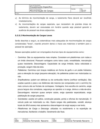 Tipo de Documento
Procedimento Específico
Código do Documento
Título Do Documento
Movimentação de Cargas
Revisão Pág.
16/27
Nº Doc/
Área
GSC
Emitente
Antonio Fernando Navarro
Área
GSC
Aprovação
Antonio Fernando Navarro
u) Ao término da movimentação de carga, o isolamento físico deverá ser recolhido
imediatamente;
v) As movimentações de cargas especiais, que necessitem de grandes áreas de
isolamento, devem ser executadas em horário quando seja possível garantir a
ausência de pessoal nas áreas adjacentes.
5.2.5.2 Movimentação de Cargas Leves
Serão descritas a seguir, as sistemáticas mais adequadas de movimentações de cargas
consideradas “leves”, visando prevenir danos e riscos aos materiais e também para o
pessoal de operação.
Nessas operações podem ser empregados diversos tipos de equipamentos como:
· Carrinhos: São os equipamentos mais simples. Consistem em plataformas com rodas e
um timão direcional. Possuem vantagens como baixo custo, versatilidade, manutenção
quase inexistente. Desvantagens: Capacidade de carga limitada, baixa velocidade e
produção, exigem mão-de-obra.
· Palleteiras: Carrinhos com braços metálicos em forma de garfo e um pistão hidráulico
para a elevação da carga (pequena elevação). As palleteiras podem ser motorizadas ou
não.
· Empilhadeiras: podem ser elétricas ou de combustão interna (verificar ventilação). São
usadas quando o peso e as distâncias são maiores (se comparadas com o carrinho) As
mais comuns são as frontais de contrapeso. Vantagens: livre escolha do caminho, exige
pouca largura dos corredores, segurança ao operário e à carga, diminui a mão-de-obra.
Desvantagens: retornam quase sempre vazias, exige operador especializado, exige
paletização de cargas pequenas.
· Guindastes: usados em pátios, construção pesada, portos e oficinas de manutenção. O
veículo pode ser motorizado ou não. Opera cargas não paletizadas, versátil, alcança
locais de difícil acesso mas apresenta a desvantagem de exigir espaço e ser lento.
· Plataformas de Carga e Descarga: utilizadas no recebimento e na expedição de
mercadorias, facilitando o trabalho. Geralmente são fixas.
 