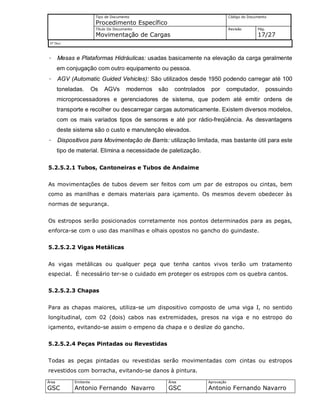 Tipo de Documento
Procedimento Específico
Código do Documento
Título Do Documento
Movimentação de Cargas
Revisão Pág.
17/27
Nº Doc/
Área
GSC
Emitente
Antonio Fernando Navarro
Área
GSC
Aprovação
Antonio Fernando Navarro
· Mesas e Plataformas Hidráulicas: usadas basicamente na elevação da carga geralmente
em conjugação com outro equipamento ou pessoa.
· AGV (Automatic Guided Vehicles): São utilizados desde 1950 podendo carregar até 100
toneladas. Os AGVs modernos são controlados por computador, possuindo
microprocessadores e gerenciadores de sistema, que podem até emitir ordens de
transporte e recolher ou descarregar cargas automaticamente. Existem diversos modelos,
com os mais variados tipos de sensores e até por rádio-freqüência. As desvantagens
deste sistema são o custo e manutenção elevados.
· Dispositivos para Movimentação de Barris: utilização limitada, mas bastante útil para este
tipo de material. Elimina a necessidade de paletização.
5.2.5.2.1 Tubos, Cantoneiras e Tubos de Andaime
As movimentações de tubos devem ser feitos com um par de estropos ou cintas, bem
como as manilhas e demais materiais para içamento. Os mesmos devem obedecer às
normas de segurança.
Os estropos serão posicionados corretamente nos pontos determinados para as pegas,
enforca-se com o uso das manilhas e olhais opostos no gancho do guindaste.
5.2.5.2.2 Vigas Metálicas
As vigas metálicas ou qualquer peça que tenha cantos vivos terão um tratamento
especial. É necessário ter-se o cuidado em proteger os estropos com os quebra cantos.
5.2.5.2.3 Chapas
Para as chapas maiores, utiliza-se um dispositivo composto de uma viga I, no sentido
longitudinal, com 02 (dois) cabos nas extremidades, presos na viga e no estropo do
içamento, evitando-se assim o empeno da chapa e o deslize do gancho.
5.2.5.2.4 Peças Pintadas ou Revestidas
Todas as peças pintadas ou revestidas serão movimentadas com cintas ou estropos
revestidos com borracha, evitando-se danos à pintura.
 