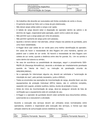 Tipo de Documento
Procedimento Específico
Código do Documento
Título Do Documento
Movimentação de Cargas
Revisão Pág.
20/27
Nº Doc/
Área
GSC
Emitente
Antonio Fernando Navarro
Área
GSC
Aprovação
Antonio Fernando Navarro
- Os trabalhos não deverão ser executados sob fortes condições de vento e chuva;
- O içamento deverá ser feito com a mesa de giro destravada;
- Não deixar peças soltas sobre a carga a ser içada;
- A tabela de carga deverá estar à disposição do operador dentro da cabine e de
domínio do rigger, responsável pela operação, assim como o plano de carga;
- Não permitir que a carga passe por cima de pessoas;
- Não permitir içamento de carga junto com pessoas;
- Quando o terreno estiver mal aterrado, utilizar chapas nas patolas do guindaste, para
uma maior estabilidade;
- O Rigger deve usar colete de cor verde para uma melhor identificação do operador.
Em casos de haver a necessidade de dois Riggers em uma manobra, apenas um
poderá usar o colete de cor verde. Só haverá a necessidade de dois Riggers com
coletes de cor verde, quando a distância entre eles for grande. Ex.: Um na carreta e
outro dentro da tubovia ou similar;
- No caso de ocorrência ou possibilidade de descargas, seguir o procedimento SSO-
MA/PE-26 (Descarga Atmosférica), devendo a atividade ser imediatamente paralisada
quando do “alerta de risco”, ou instrução de paralisação oriunda do
SMS/IERC/REDUC;
- Se a operação for interromper alguma via, deverá ser solicitada a “autorização de
interdição de vias”, pelo período necessário, junto a REDUC;
- Todos os envolvidos nas operações de movimentação de carga, deverão fazer uso dos
equipamentos de proteção Individual (EPI’s) básico, isto é: uniforme completo,
capacete com jugular, protetor auditivo, botina, óculos de proteção e luvas;
- Antes do início da movimentação de carga, deve-se assegurar através de lista de
verificação que o equipamento está em condição de uso;
- O Rigger e o operador de guindaste devem estar portando seus documentos válidos,
autorizando-os a executarem a atividade.
Durante a execução dos serviços devem ser utilizados sinais normalizados entre
operadores, sinaleiro e responsável pela execução dos serviços, a menos que seja
utilizado sistema de comunicação sonora (telefone ou rádio).
 