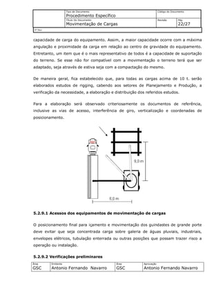 Tipo de Documento
Procedimento Específico
Código do Documento
Título Do Documento
Movimentação de Cargas
Revisão Pág.
22/27
Nº Doc/
Área
GSC
Emitente
Antonio Fernando Navarro
Área
GSC
Aprovação
Antonio Fernando Navarro
capacidade de carga do equipamento. Assim, a maior capacidade ocorre com a máxima
angulação e proximidade da carga em relação ao centro de gravidade do equipamento.
Entretanto, um item que é o mais representativo de todos é a capacidade de suportação
do terreno. Se esse não for compatível com a movimentação o terreno terá que ser
adaptado, seja através de estiva seja com a compactação do mesmo.
De maneira geral, fica estabelecido que, para todas as cargas acima de 10 t. serão
elaborados estudos de rigging, cabendo aos setores de Planejamento e Produção, a
verificação da necessidade, a elaboração e distribuição dos referidos estudos.
Para a elaboração será observado criteriosamente os documentos de referência,
inclusive as vias de acesso, interferência de giro, verticalização e coordenadas de
posicionamento.
5.2.9.1 Acessos dos equipamentos de movimentação de cargas
O posicionamento final para içamento e movimentação dos guindastes de grande porte
deve evitar que seja concentrada carga sobre galeria de águas pluviais, industriais,
envelopes elétricos, tubulação enterrada ou outras posições que possam trazer risco a
operação ou instalação.
5.2.9.2 Verificações preliminares
 