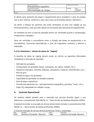 Tipo de Documento
Procedimento Específico
Código do Documento
Título Do Documento
Movimentação de Cargas
Revisão Pág.
23/27
Nº Doc/
Área
GSC
Emitente
Antonio Fernando Navarro
Área
GSC
Aprovação
Antonio Fernando Navarro
O cálculo para içamento das peças e equipamentos deve considerar o peso de projeto,
com e sem internos, conforme o caso, bem como as dimensões (altura / diâmetro);
Os olhais e cabeços de içamento não serão verificados na obra com relação ao seu
dimensionamento, visto que este cálculo foi executado pelo fabricante do equipamento;
As condições do solo no local da operação devem ser verificadas quanto a compactação,
nivelamento e elevação;
Deve ser verificada a concordância entre a furação das bases do equipamento e os
chumbadores. Ocorrendo discordâncias a área de engenharia analisará e definirá a
disposição.
5.2.9.3 Desenhos / cálculo do plano de “rigging”
O desenho do plano de rigging deverá conter no mínimo as seguintes informações
necessárias a execução de operação:
- Definição do guindaste;
- Configurações do guindaste (lança, contrapeso, jib, cabos, moitões, etc.);
- Acessórios (estropos, manilhas, balanças, esticadores, madeiras, dinamômetro, etc.);
- Raio de giro;
- Posição da peça e do guindaste;
- Capacidade do guindaste na situação proposta;
- Peso da peça e acessórios;
- Providências adicionais (ex.: acompanhamento topográfico, guinchos, “mats”, etc.);
- Folga (%) capacidade em relação à carga.
6. Controle Operacional
Os resíduos sólidos gerados para a execução dos serviços deverão seguir o que
determina o procedimento SSO-MA/PE-13 – Plano Diretor de Resíduos Efluentes (PDRE).
O pessoal envolvido na execução do serviço deverá estar treinado no procedimento SSO-
MA/PE-13 – Plano Diretor de Resíduos Efluentes (PDRE).
O local de execução do serviço deverá permanecer limpo e organizado.
 