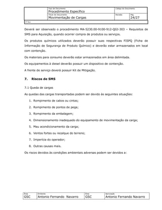 Tipo de Documento
Procedimento Específico
Código do Documento
Título Do Documento
Movimentação de Cargas
Revisão Pág.
24/27
Nº Doc/
Área
GSC
Emitente
Antonio Fernando Navarro
Área
GSC
Aprovação
Antonio Fernando Navarro
Deverá ser observado o procedimento MA-5230.00-9100-912-QGI-303 – Requisitos de
SMS para Aquisição, quando ocorrer compra de produtos ou serviços.
Os produtos químicos utilizados deverão possuir suas respectivas FISPQ (Ficha de
Informação de Segurança de Produto Químico) e deverão estar armazenados em local
com contenção.
Os materiais para consumo deverão estar armazenados em área delimitada.
Os equipamentos à diesel deverão possuir um dispositivo de contenção.
A frente de serviço deverá possuir Kit de Mitigação.
7. Riscos de SMS
7.1 Queda de cargas
As quedas das cargas transportadas podem ser devido às seguintes situações:
1. Rompimento de cabos ou cintas;
2. Rompimento de pontos de pega;
3. Rompimento da embalagem;
4. Dimensionamento inadequado do equipamento de movimentação da carga;
5. Mau acondicionamento da carga;
6. Ventos fortes ou recalque do terreno;
7. Imperícia do operador;
8. Outras causas mais.
Os riscos devidos às condições ambientais adversas podem ser devidos a:
 