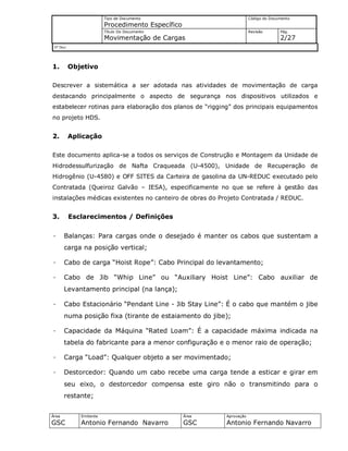 Tipo de Documento
Procedimento Específico
Código do Documento
Título Do Documento
Movimentação de Cargas
Revisão Pág.
2/27
Nº Doc/
Área
GSC
Emitente
Antonio Fernando Navarro
Área
GSC
Aprovação
Antonio Fernando Navarro
1. Objetivo
Descrever a sistemática a ser adotada nas atividades de movimentação de carga
destacando principalmente o aspecto de segurança nos dispositivos utilizados e
estabelecer rotinas para elaboração dos planos de “rigging” dos principais equipamentos
no projeto HDS.
2. Aplicação
Este documento aplica-se a todos os serviços de Construção e Montagem da Unidade de
Hidrodessulfurização de Nafta Craqueada (U-4500), Unidade de Recuperação de
Hidrogênio (U-4580) e OFF SITES da Carteira de gasolina da UN-REDUC executado pelo
Contratada (Queiroz Galvão – IESA), especificamente no que se refere à gestão das
instalações médicas existentes no canteiro de obras do Projeto Contratada / REDUC.
3. Esclarecimentos / Definições
· Balanças: Para cargas onde o desejado é manter os cabos que sustentam a
carga na posição vertical;
· Cabo de carga “Hoist Rope”: Cabo Principal do levantamento;
· Cabo de Jib “Whip Line” ou “Auxiliary Hoist Line”: Cabo auxiliar de
Levantamento principal (na lança);
· Cabo Estacionário “Pendant Line - Jib Stay Line”: É o cabo que mantém o jibe
numa posição fixa (tirante de estaiamento do jibe);
· Capacidade da Máquina “Rated Loam”: É a capacidade máxima indicada na
tabela do fabricante para a menor configuração e o menor raio de operação;
· Carga “Load”: Qualquer objeto a ser movimentado;
· Destorcedor: Quando um cabo recebe uma carga tende a esticar e girar em
seu eixo, o destorcedor compensa este giro não o transmitindo para o
restante;
 