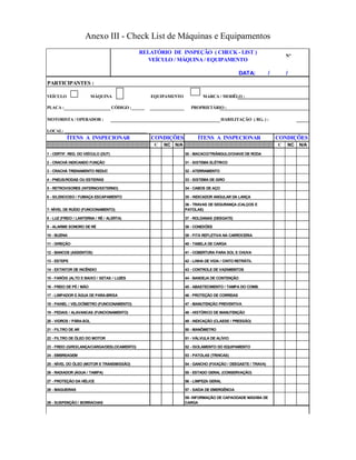 Anexo III - Check List de Máquinas e Equipamentos
PARTICIPANTES :
VEÍCULO MÁQUINA EQUIPAMENTO MARCA / MODÊLO :
PLACA : CÓDIGO :______ PROPRIETÁRIO :
MOTORISTA / OPERADOR : HABILITAÇÃO ( RG. ) :
C NC N/A C NC N/A
55 - ESTADO GERAL (CONSERVAÇÃO)
20 - VIDROS / PÁRA-SOL
9 - ALARME SONORO DE RÉ
10 - BUZINA
21 - FILTRO DE AR
11 - DIREÇÃO
12 - BANCOS (ASSENTOS)
13 - ESTEPE
LOCAL: _____________________________________
3 - CRACHÁ TREINAMENTO REDUC
6 - SILENCIOSO / FUMAÇA ESCAPAMENTO
14 - EXTINTOR DE INCÊNDIO
22 - FILTRO DE ÓLEO DO MOTOR
15 - FARÓIS (ALTO E BAIXO / SETAS / LUZES
16 - FREIO DE PÉ / MÃO
17 - LIMPADOR E ÁGUA DE PARA-BRISA
18 - PAINEL / VELOCÍMETRO (FUNCIONAMENTO)
19 - PEDAIS / ALAVANCAS (FUNCIONAMENTO)
49 - INDICAÇÃO (CLASSE / PRESSÃO)
4 - PNEUS/RODAS OU ESTEIRAS
5 - RETROVISORES (INTERNO/EXTERNO)
48 - HISTÓRICO DE MANUTENÇÃO
31 - SISTEMA ELÉTRICO
32 - ATERRAMENTO
33 - SISTEMA DE GIRO
RELATÓRIO DE INSPEÇÃO ( CHECK - LIST )
VEÍCULO / MÁQUINA / EQUIPAMENTO
46 - PROTEÇÃO DE CORREIAS
47 - MANUTENÇÃO PREVENTIVA
7- NÍVEL DE RUÍDO (FUNCIONAMENTO)
8 - LUZ (FREIO / LANTERNA / RÉ / ALERTA)
42 - LINHA DE VIDA / CINTO RETRÁTIL
43 - CONTROLE DE VAZAMENTOS
44 - BANDEJA DE CONTENÇÃO
45 - ABASTECIMENTO / TAMPA DO COMB.
39 - FITA REFLETIVA NA CARROCERIA
DATA: / /
40 - TABELA DE CARGA
41 - COBERTURA PARA SOL E CHUVA
38 - CONEXÕES
35 - INDICADOR ANGULAR DA LANÇA
36 - TRAVAS DE SEGURANÇA (CALÇOS E
PATOLAS)
37 - ROLDANAS (DESGATE)
51 - VÁLVULA DE ALÍVIO
ÍTENS A INSPECIONAR CONDIÇÕES
34 - CABOS DE AÇO
ÍTENS A INSPECIONAR CONDIÇÕES
30 - MACACO/TRIÂNGULO/CHAVE DE RODA1 - CERTIF. REG. DO VEÍCULO (DUT)
2 - CRACHÁ INDICANDO FUNÇÃO
N°
52 - ISOLAMENTO DO EQUIPAMENTO
24 - EMBREAGEM
27 - PROTEÇÃO DA HÉLICE
23 - FREIO (GIRO/LANÇA/CARGA/DESLOCAMENTO)
50 - MANÔMETRO
25 - NÍVEL DO ÓLEO (MOTOR E TRANSMISSÃO)
53 - PATOLAS (TRINCAS)
58- INFORMAÇÃO DE CAPACIDADE MÁXIMA DE
CARGA
56 - LIMPEZA GERAL
54 - GANCHO (FIXAÇÃO / DESGASTE / TRAVA)
26 - RADIADOR (ÁGUA / TAMPA)
28 - MAGUEIRAS
29 - SUSPENÇÃO / BORRACHAS
57 - SAÍDA DE EMERGÊNCIA
 