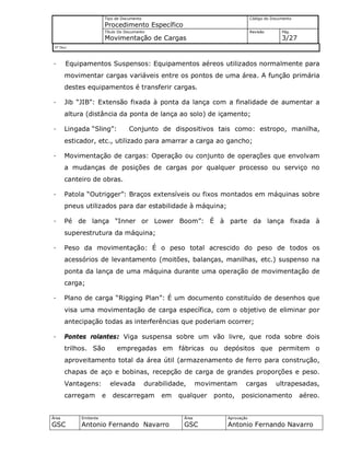 Tipo de Documento
Procedimento Específico
Código do Documento
Título Do Documento
Movimentação de Cargas
Revisão Pág.
3/27
Nº Doc/
Área
GSC
Emitente
Antonio Fernando Navarro
Área
GSC
Aprovação
Antonio Fernando Navarro
· Equipamentos Suspensos: Equipamentos aéreos utilizados normalmente para
movimentar cargas variáveis entre os pontos de uma área. A função primária
destes equipamentos é transferir cargas.
· Jib “JIB”: Extensão fixada à ponta da lança com a finalidade de aumentar a
altura (distância da ponta de lança ao solo) de içamento;
· Lingada “Sling”: Conjunto de dispositivos tais como: estropo, manilha,
esticador, etc., utilizado para amarrar a carga ao gancho;
· Movimentação de cargas: Operação ou conjunto de operações que envolvam
a mudanças de posições de cargas por qualquer processo ou serviço no
canteiro de obras.
· Patola “Outrigger”: Braços extensíveis ou fixos montados em máquinas sobre
pneus utilizados para dar estabilidade à máquina;
· Pé de lança “Inner or Lower Boom”: É à parte da lança fixada à
superestrutura da máquina;
· Peso da movimentação: É o peso total acrescido do peso de todos os
acessórios de levantamento (moitões, balanças, manilhas, etc.) suspenso na
ponta da lança de uma máquina durante uma operação de movimentação de
carga;
· Plano de carga “Rigging Plan”: É um documento constituído de desenhos que
visa uma movimentação de carga específica, com o objetivo de eliminar por
antecipação todas as interferências que poderiam ocorrer;
· Pontes rolantes: Viga suspensa sobre um vão livre, que roda sobre dois
trilhos. São empregadas em fábricas ou depósitos que permitem o
aproveitamento total da área útil (armazenamento de ferro para construção,
chapas de aço e bobinas, recepção de carga de grandes proporções e peso.
Vantagens: elevada durabilidade, movimentam cargas ultrapesadas,
carregam e descarregam em qualquer ponto, posicionamento aéreo.
 