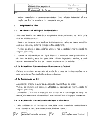 Tipo de Documento
Procedimento Específico
Código do Documento
Título Do Documento
Movimentação de Cargas
Revisão Pág.
5/27
Nº Doc/
Área
GSC
Emitente
Antonio Fernando Navarro
Área
GSC
Aprovação
Antonio Fernando Navarro
tenham superfícies e espaços apropriados. Estes veículos industriais têm a
função primária de manobrar ou transportar cargas.
4. Responsabilidades
4.1 Da Gerência de Montagem Eletromecânica
- Selecionar pessoal com experiência comprovada em movimentação de cargas para
atuar no empreendimento;
- Elaborar em conjunto com a Gerência de Planejamento, o plano de rigging específico
para cada içamento, conforme definido neste procedimento;
- Verificar as condições dos acessórios utilizados nas operações de movimentação de
cargas e içamentos;
- Executar as movimentações de cargas seguindo as instruções deste procedimento e
do plano de rigging específico para cada trabalho, objetivando sempre, a total
segurança das operações, seja para pessoal, equipamentos ou materiais.
4.2 Da Supervisão / Coordenação de Planejamento e Controle
- Elaborar em conjunto com o setor de produção, o plano de rigging específico para
cada içamento, conforme definido neste procedimento.
4.3 Da Coordenação de SMS
- Acompanhar, sinalizar e apoiar as operações de movimentação de carga;
- Verificar as condições dos acessórios utilizados nas operações de movimentação de
cargas e içamentos;
- Acompanhar e fiscalizar a execução pela equipe de movimentação de carga da
realização dos relatórios de manutenção de equipamentos e de inspeção (Check-List).
4.4 Da Supervisão / Coordenação de Produção / Manutenção
- Todos os operadores de máquinas de elevação de cargas e sinaleiros (riggers) devem
estar treinados e usar credenciais (habilitação para a função);
 