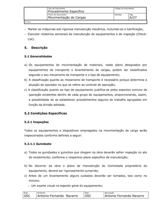 Tipo de Documento
Procedimento Específico
Código do Documento
Título Do Documento
Movimentação de Cargas
Revisão Pág.
6/27
Nº Doc/
Área
GSC
Emitente
Antonio Fernando Navarro
Área
GSC
Aprovação
Antonio Fernando Navarro
- Manter as máquinas sob rigorosa manutenção mecânica, incluindo-se a lubrificação;
- Executar relatórios semanais de manutenção de equipamentos e de inspeção (Check-
List).
5. Descrição
5.1 Generalidades
a) Os equipamentos de movimentação de materiais, neste plano designados por
equipamentos de transporte e levantamento de cargas, podem ser classificados
segundo o seu mecanismo de transporte e o tipo de equipamento;
b) A classificação quanto ao mecanismo de transporte é necessário porque determina a
atuação do operador no que se refere ao controle de operação;
c) A classificação quanto ao tipo de equipamento justifica-se pelos aspectos comuns de
operação existentes dentro de cada grupo de equipamentos, proporcionando, assim,
a possibilidade de se estabelecer procedimentos seguros de trabalho agrupados em
função da divisão adotada.
5.2 Condições Especificas
5.2.1 Inspeções
Todos os equipamentos e dispositivos empregados na movimentação de carga serão
inspecionados conforme definido a seguir:
5.2.1.1 Guindaste
a) Todos os guindastes e guinchos que chegam na obra deverão sofrer inspeção no ato
do recebimento, conforme o respectivo plano específico de manutenção;
b) No decorrer da obra o plano de manutenção do Contratada proprietária do
equipamento, deverá ser rigorosamente cumprido;
c) Antes de um levantamento alguns cuidados deverão ser tomados, tais como no
mínimo:
- Um exame visual no aspecto geral do equipamento;
 