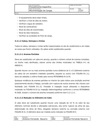Tipo de Documento
Procedimento Específico
Código do Documento
Título Do Documento
Movimentação de Cargas
Revisão Pág.
7/27
Nº Doc/
Área
GSC
Emitente
Antonio Fernando Navarro
Área
GSC
Aprovação
Antonio Fernando Navarro
- O equipamento deve estar limpo;
- Verificar o nível do óleo do motor;
- Verificar a água de radiador;
- Nível de combustível;
- Nível do óleo de transmissão;
- Nível do óleo hidráulico;
- Verificar as condições de freio de carga.
5.2.1.2 Cabos, Estropos e Cintas
Todos os cabos, estropos e cintas serão inspecionados no ato do recebimento e em todas
as vezes que forem utilizados. Os cabos serão substituídos quando:
5.2.1.2.1 Arames Partidos
Deve ser substituído um cabo em serviço, quando o número visível de arames rompidos,
no trecho mais danificado, estiver acima dos limites mostrados na TABELA A-1 do
ANEXO A.
Quando houver um ou mais arames partidos numa distância de 5 x D (diâmetro externo
do cabo) de um acessório instalado (presilha, soquete ou outro) (ver FIGURA B-1.1),
deve ser adotado o critério fixado pela norma PETROBRAS N-2170.
Qualquer evidência de arames partidos no interior do cabo indica uma condição anormal
possivelmente devido à fadiga, corrosão com ruptura de outros arames não visíveis com
facilidade (ver FIGURA B-1.3). Proceder à inspeção visual utilizando o dispositivo
mostrado na FIGURA B-10 ou inspeção eletromagnética conforme a norma PETROBRAS
N-2566. Avaliar o número de arames rompidos conforme item 5.2.1.2.1.
5.2.1.2.2 Redução no Diâmetro do Cabo
O cabo deve ser substituído quando houver uma redução de 10 % no valor de seu
diâmetro nominal devido a alterações estruturais, tais como ruptura da alma de aço,
deterioração da alma de fibra, desgaste abrasivo externo ou corrosão externa (ver
FIGURA B-3). O diâmetro deve ser medido como indicado na FIGURA B-4.
 