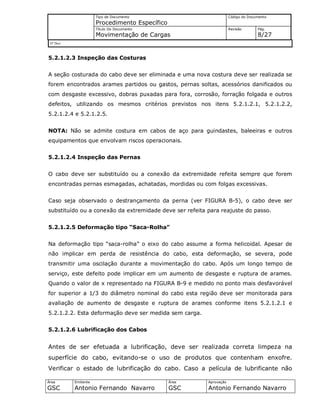 Tipo de Documento
Procedimento Específico
Código do Documento
Título Do Documento
Movimentação de Cargas
Revisão Pág.
8/27
Nº Doc/
Área
GSC
Emitente
Antonio Fernando Navarro
Área
GSC
Aprovação
Antonio Fernando Navarro
5.2.1.2.3 Inspeção das Costuras
A seção costurada do cabo deve ser eliminada e uma nova costura deve ser realizada se
forem encontrados arames partidos ou gastos, pernas soltas, acessórios danificados ou
com desgaste excessivo, dobras puxadas para fora, corrosão, forração folgada e outros
defeitos, utilizando os mesmos critérios previstos nos itens 5.2.1.2.1, 5.2.1.2.2,
5.2.1.2.4 e 5.2.1.2.5.
NOTA: Não se admite costura em cabos de aço para guindastes, baleeiras e outros
equipamentos que envolvam riscos operacionais.
5.2.1.2.4 Inspeção das Pernas
O cabo deve ser substituído ou a conexão da extremidade refeita sempre que forem
encontradas pernas esmagadas, achatadas, mordidas ou com folgas excessivas.
Caso seja observado o destrançamento da perna (ver FIGURA B-5), o cabo deve ser
substituído ou a conexão da extremidade deve ser refeita para reajuste do passo.
5.2.1.2.5 Deformação tipo “Saca-Rolha”
Na deformação tipo “saca-rolha” o eixo do cabo assume a forma helicoidal. Apesar de
não implicar em perda de resistência do cabo, esta deformação, se severa, pode
transmitir uma oscilação durante a movimentação do cabo. Após um longo tempo de
serviço, este defeito pode implicar em um aumento de desgaste e ruptura de arames.
Quando o valor de x representado na FIGURA B-9 e medido no ponto mais desfavorável
for superior a 1/3 do diâmetro nominal do cabo esta região deve ser monitorada para
avaliação de aumento de desgaste e ruptura de arames conforme itens 5.2.1.2.1 e
5.2.1.2.2. Esta deformação deve ser medida sem carga.
5.2.1.2.6 Lubrificação dos Cabos
Antes de ser efetuada a lubrificação, deve ser realizada correta limpeza na
superfície do cabo, evitando-se o uso de produtos que contenham enxofre.
Verificar o estado de lubrificação do cabo. Caso a película de lubrificante não
 