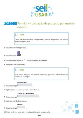 100
Dica
Utilize esta funcionalidade para permitir a consulta de processo por pessoas
externas ao seu Órgão.
1. Clique no número do processo.
2. Clique no ícone .
3. Clique na caixa de seleção do campo E-mail da Unidade.
4. Selecione o e-mail desejado.
Dica
Se o e-mail desejado não estiver cadastrado, procure o administrador do
sistema do seu Órgão.
5. Clique no campo .
6. Digite o nome da pessoa que terá acesso liberado.
7. Clique no campo .
8. Digite o e-mail do Destinatário.
9. Clique no campo .
10. Digite um breve texto sobre o motivo da liberação para consulta.
POP 50 Permitir visualização de processo por usuário
externo
 