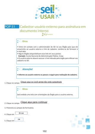 102
Sumário
Dica
• Entre em contato com o administrador do SEI no seu Órgão para que ele
encaminhe ao usuário externo o link de cadastro. Lembre-se de fornecer o
e-mail dele.
• Alguns Órgãos disponibilizam esse link em seus portais.
Exemplo: Escola Nacional de Administração Pública -Enap.
• O usuário externo deverá acessar o link indicado pelo órgão para efetuar seu
cadastro no SEI.
Atenção!
• Informe ao usuário externo os passos a seguir para realização do cadastro.
1. Clique no campo .
Dica
Será exibida uma tela com orientações do Órgão para o usuário externo.	
2. Clique no campo .
3. Preencha os campos do formulário.
4. Clique em .
5. Clique em .
POP 51 Cadastrar usuário externo para assinatura em
documento interno
 