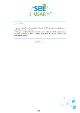 103
Dica
• Após envio do formulário, o administrador do SEI no órgão deverá aprovar o
cadastro do usuário externo.
• Para que o usuário externo acesse e/ou assine o documento de um processo,
proceda conforme o POP - Solicitar assinatura de usuário externo em
documento interno.
Sumário
 