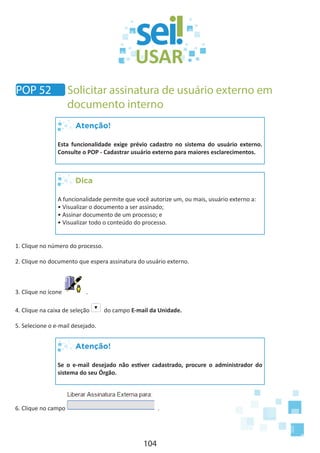 104
Atenção!
Esta funcionalidade exige prévio cadastro no sistema do usuário externo.
Consulte o POP - Cadastrar usuário externo para maiores esclarecimentos.
Dica
A funcionalidade permite que você autorize um, ou mais, usuário externo a:
• Visualizar o documento a ser assinado;
• Assinar documento de um processo; e
• Visualizar todo o conteúdo do processo.
1. Clique no número do processo.
2. Clique no documento que espera assinatura do usuário externo.
3. Clique no ícone .
4. Clique na caixa de seleção do campo E-mail da Unidade.
5. Selecione o e-mail desejado.
Atenção!
Se o e-mail desejado não estiver cadastrado, procure o administrador do
sistema do seu Órgão.
6. Clique no campo .
POP 52 Solicitar assinatura de usuário externo em
documento interno
 