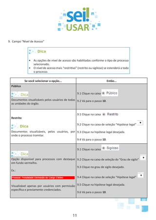 11
9. Campo “Nível de Acesso”
Dica
•	 As opções de nível de acesso são habilitadas conforme o tipo de processo
selecionado.
•	 O nível de acesso mais “restritivo” (restrito ou sigiloso) se estenderá a todo
o processo.
Se você selecionar a opção... Então...
Público
Documentos visualizáveis pelos usuários de todas
as unidades do órgão.
9.1 Clique na caixa
9.2 Vá para o passo 10.
Restrito
Dica
Documentos visualizáveis, pelos usuários, por
onde o processo tramitar.
9.1 Clique na caixa
9.2 Clique na caixa de seleção “Hipótese legal”
9.3 Clique na hipótese legal desejada.
9.4 Vá para o passo 10.
Opção disponível para processos com destaque
em fundo vermelho.
Ex.:
Visualizável apenas por usuários com permissão
específica e previamente credenciados.
9.1 Clique na caixa
9.2 Clique na caixa de seleção do “Grau de sigilo”
9.3 Clique no grau de sigilo desejado.
9.4 Clique na caixa de seleção “Hipótese legal”
9.5 Clique na hipótese legal desejada.
9.6 Vá para o passo 10.
 