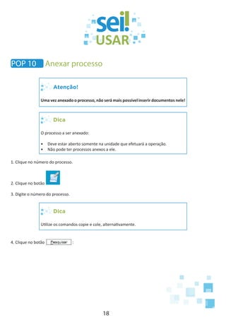 18
Atenção!
Uma vez anexado o processo, não será mais possível inserir documentos nele!
Dica
O processo a ser anexado:
•	 Deve estar aberto somente na unidade que efetuará a operação.
•	 Não pode ter processos anexos a ele.
1. Clique no número do processo.
2. Clique no botão
3. Digite o número do processo.
Dica
Utilize os comandos copie e cole, alternativamente.
4. Clique no botão :
POP 10 Anexar processo
 