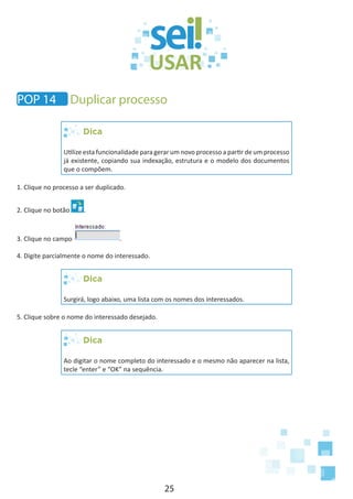 25
Dica
Utilize esta funcionalidade para gerar um novo processo a partir de um processo
já existente, copiando sua indexação, estrutura e o modelo dos documentos
que o compõem.
1. Clique no processo a ser duplicado.
2. Clique no botão .
3. Clique no campo .
4. Digite parcialmente o nome do interessado.
Dica
Surgirá, logo abaixo, uma lista com os nomes dos interessados.
5. Clique sobre o nome do interessado desejado.
Dica
Ao digitar o nome completo do interessado e o mesmo não aparecer na lista,
tecle “enter” e “OK” na sequência.
POP 14 Duplicar processo
 