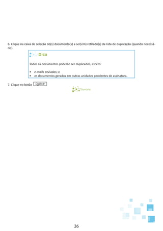 26
6. Clique na caixa de seleção do(s) documento(s) a ser(em) retirado(s) da lista de duplicação (quando necessá-
rio).
Dica
Todos os documentos poderão ser duplicados, exceto:
•	 e-mails enviados; e
•	 os documentos gerados em outras unidades pendentes de assinatura.
7. Clique no botão
Sumário
 