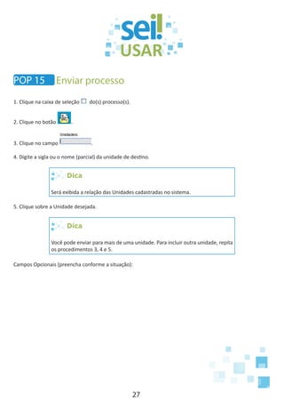 27
1. Clique na caixa de seleção do(s) processo(s).
2. Clique no botão .
3. Clique no campo .
4. Digite a sigla ou o nome (parcial) da unidade de destino.
Dica
Será exibida a relação das Unidades cadastradas no sistema.
5. Clique sobre a Unidade desejada.
Dica
Você pode enviar para mais de uma unidade. Para incluir outra unidade, repita
os procedimentos 3, 4 e 5.
Campos Opcionais (preencha conforme a situação):
POP 15 Enviar processo
 