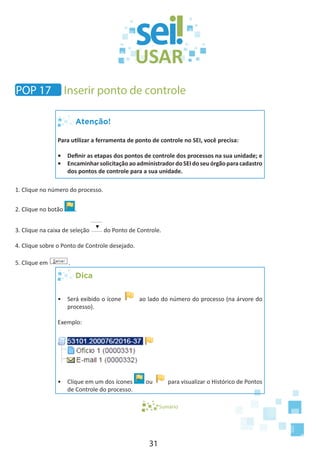 31
Atenção!
Para utilizar a ferramenta de ponto de controle no SEI, você precisa:
•	 Definir as etapas dos pontos de controle dos processos na sua unidade; e
•	 EncaminharsolicitaçãoaoadministradordoSEIdoseuórgãoparacadastro
dos pontos de controle para a sua unidade.
1. Clique no número do processo.
2. Clique no botão .
3. Clique na caixa de seleção do Ponto de Controle.
4. Clique sobre o Ponto de Controle desejado.
5. Clique em .
Dica
•	 Será exibido o ícone ao lado do número do processo (na árvore do
processo).
Exemplo:
•	 Clique em um dos ícones ou para visualizar o Histórico de Pontos
de Controle do processo.
Sumário
POP 17 Inserir ponto de controle
 