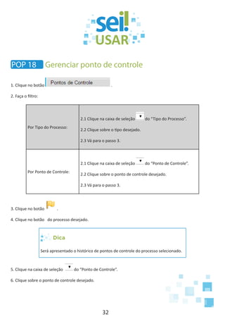 32
1. Clique no botão .
2. Faça o filtro:
Por Tipo do Processo:
2.1 Clique na caixa de seleção do “Tipo do Processo”.
2.2 Clique sobre o tipo desejado.
2.3 Vá para o passo 3.
Por Ponto de Controle:
2.1 Clique na caixa de seleção do “Ponto de Controle”.
2.2 Clique sobre o ponto de controle desejado.
2.3 Vá para o passo 3.
3. Clique no botão .
4. Clique no botão do processo desejado.
Dica
Será apresentado o histórico de pontos de controle do processo selecionado.
5. Clique na caixa de seleção do “Ponto de Controle”.
6. Clique sobre o ponto de controle desejado.
POP 18 Gerenciar ponto de controle
 