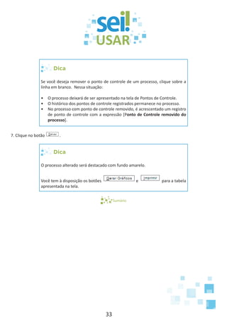 33
Dica
Se você deseja remover o ponto de controle de um processo, clique sobre a
linha em branco. Nessa situação:
•	 O processo deixará de ser apresentado na tela de Pontos de Controle.
•	 O histórico dos pontos de controle registrados permanece no processo.
•	 No processo com ponto de controle removido, é acrescentado um registro
de ponto de controle com a expressão [Ponto de Controle removido do
processo].
7. Clique no botão .
Dica
O processo alterado será destacado com fundo amarelo.
Você tem à disposição os botões e para a tabela
apresentada na tela.
Sumário
 