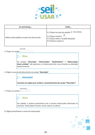 35
Se você deseja... Então...
Utilizar texto padrão em parte do documento,
4.1 Clique na caixa de seleção .
4.2 Clique na barra .
4.3 Clique sobre o modelo desejado.
4.4 Vá para o passo 5.
5. Clique no campo .
Dica
Os campos “Descrição”, “Interessados”, “Destinatários” e “Observações
desta unidade” são opcionais e o sistema permite a sua inclusão ou alteração
posteriormente.
6. Digite o assunto do documento no campo “Descrição”.
Atenção!
Consulte seu órgão para verificar o preenchimento do campo “Descrição”!
7. Clique no campo .
Dica
Por padrão, o sistema preencherá com o mesmo Interessado informado no
processo. Você poderá manter, incluir, excluir ou alterar.
8. Digite parcialmente o nome do interessado.
 